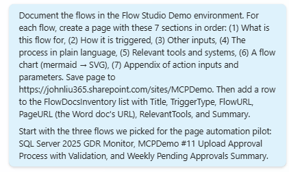The user prompt sent to the Copilot Studio agent: Document the flows in the Flow Studio Demo environment. For each flow, create a page with these 7 sections in order: (1) What this flow is for, (2) How it is triggered, (3) Other inputs, (4) The process in plain language, (5) Relevant tools and systems, (6) A flow chart (mermaid to SVG), (7) Appendix of action inputs and parameters. Save page to https://johnliu365.sharepoint.com/sites/MCPDemo. Then add a row to the FlowDocsInventory list with Title, TriggerType, FlowURL, PageURL, RelevantTools, and Summary. Start with the three flows we picked for the page automation pilot: SQL Server 2025 GDR Monitor, MCPDemo #11 Upload Approval Process with Validation, and Weekly Pending Approvals Summary.